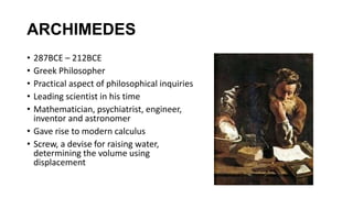 ARCHIMEDES
• 287BCE – 212BCE
• Greek Philosopher
• Practical aspect of philosophical inquiries
• Leading scientist in his time
• Mathematician, psychiatrist, engineer,
inventor and astronomer
• Gave rise to modern calculus
• Screw, a devise for raising water,
determining the volume using
displacement
 