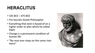 HERACLITUS
• 535 BCE – 475 BCE
• Pre Socratic Greek Philosopher
• Everything that exist is based of on a
higher order or plan which he called
logos
• Change is a permanent condition of
human life
• “No man ever steps on the same river
twice”
 