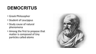 DEMOCRITUS
• Greek Philosopher
• Student of Leucippus
• Study cause of natural
phenomena
• Among the first to propose that
matter is composed of tiny
particles called atoms
 