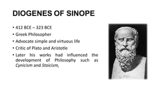 DIOGENES OF SINOPE
• 412 BCE – 323 BCE
• Greek Philosopher
• Advocate simple and virtuous life
• Critic of Plato and Aristotle
• Later his works had influenced the
development of Philosophy such as
Cynicism and Stoicism,
 
