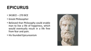 EPICURUS
• 341BCE – 270 BCE
• Greek Philosopher
• Believed that Philosophy could enable
man to live a life of happiness, which
would eventually result in a life free
from fear and pain.
• His founded Epicureanism
 