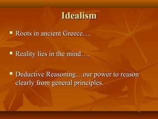 IdealismIdealism
 Roots in ancient Greece….Roots in ancient Greece….
 Reality lies in the mind….Reality lies in the mind….
 Deductive Reasoning…our power to reasonDeductive Reasoning…our power to reason
clearly from general principles.clearly from general principles.
 