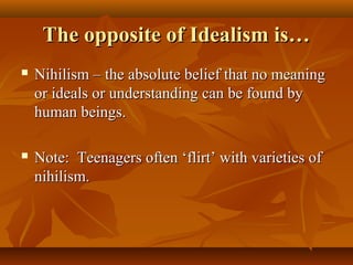 The opposite of Idealism is…The opposite of Idealism is…
 Nihilism – the absolute belief that no meaningNihilism – the absolute belief that no meaning
or ideals or understanding can be found byor ideals or understanding can be found by
human beings.human beings.
 Note: Teenagers often ‘flirt’ with varieties ofNote: Teenagers often ‘flirt’ with varieties of
nihilism.nihilism.
 