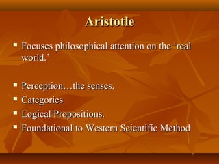 AristotleAristotle
 Focuses philosophical attention on the ‘realFocuses philosophical attention on the ‘real
world.’world.’
 Perception…the senses.Perception…the senses.
 CategoriesCategories
 Logical Propositions.Logical Propositions.
 Foundational to Western Scientific MethodFoundational to Western Scientific Method
 