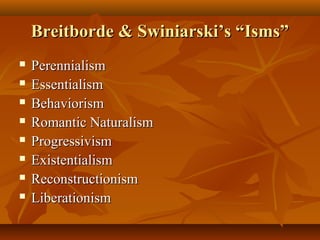 Breitborde & Swiniarski’s “Isms”Breitborde & Swiniarski’s “Isms”
 PerennialismPerennialism
 EssentialismEssentialism
 BehaviorismBehaviorism
 Romantic NaturalismRomantic Naturalism
 ProgressivismProgressivism
 ExistentialismExistentialism
 ReconstructionismReconstructionism
 LiberationismLiberationism
 