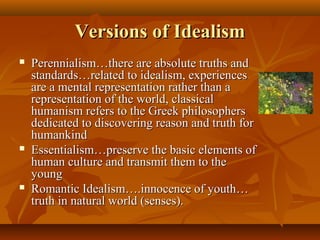 Versions of IdealismVersions of Idealism
 Perennialism…there are absolute truths andPerennialism…there are absolute truths and
standards…related to idealism, experiencesstandards…related to idealism, experiences
are a mental representation rather than aare a mental representation rather than a
representation of the world, classicalrepresentation of the world, classical
humanism refers to the Greek philosophershumanism refers to the Greek philosophers
dedicated to discovering reason and truth fordedicated to discovering reason and truth for
humankindhumankind
 Essentialism…preserve the basic elements ofEssentialism…preserve the basic elements of
human culture and transmit them to thehuman culture and transmit them to the
youngyoung
 Romantic Idealism….innocence of youth…Romantic Idealism….innocence of youth…
truth in natural world (senses).truth in natural world (senses).
 