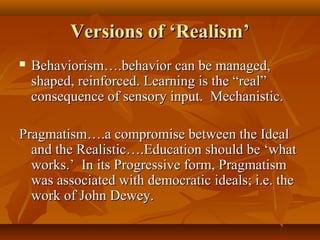 Versions of ‘Realism’Versions of ‘Realism’
 Behaviorism….behavior can be managed,Behaviorism….behavior can be managed,
shaped, reinforced. Learning is the “real”shaped, reinforced. Learning is the “real”
consequence of sensory input. Mechanistic.consequence of sensory input. Mechanistic.
Pragmatism….a compromise between the IdealPragmatism….a compromise between the Ideal
and the Realistic….Education should be ‘whatand the Realistic….Education should be ‘what
works.’ In its Progressive form, Pragmatismworks.’ In its Progressive form, Pragmatism
was associated with democratic ideals; i.e. thewas associated with democratic ideals; i.e. the
work of John Dewey.work of John Dewey.
 