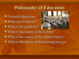 Philosophy of EducationPhilosophy of Education
 Essential Questions:Essential Questions:
 What can be known?What can be known?
 What is the good life?What is the good life?
 What is the nature of the learner?What is the nature of the learner?
 What is the nature of the subject matter?What is the nature of the subject matter?
 What is the nature of the learning processWhat is the nature of the learning process
 