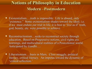 Notions of Philosophy in EducationNotions of Philosophy in Education
Modern –PostmodernModern –Postmodern
 Existentialism….truth is impossible. Life is absurd, onlyExistentialism….truth is impossible. Life is absurd, only
‘existence.” Some existentialism shades toward the ideal; i.e.‘existence.” Some existentialism shades toward the ideal; i.e.
if we must endure our trial in life, it is best to ‘live as if’ truth,if we must endure our trial in life, it is best to ‘live as if’ truth,
god, beauty, etc. were possible to achieve.god, beauty, etc. were possible to achieve.
 Reconstructionism…seeks to reconstruct society throughReconstructionism…seeks to reconstruct society through
education. Based on Progressive notions, civil rights eraeducation. Based on Progressive notions, civil rights era
learnings, and multicultural realities of a Postcolonial world.learnings, and multicultural realities of a Postcolonial world.
Anticipated by Gandhi….Anticipated by Gandhi….
 Liberationism….basis in Marx. Class struggle, politicalLiberationism….basis in Marx. Class struggle, political
literacy, critical literacy. An impetus toward the dynamic ofliteracy, critical literacy. An impetus toward the dynamic of
‘critical reflection.’‘critical reflection.’
 