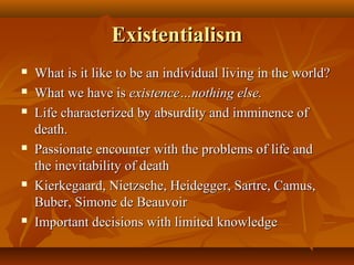 ExistentialismExistentialism
 What is it like to be an individual living in the world?What is it like to be an individual living in the world?
 What we have isWhat we have is existence…nothing else.existence…nothing else.
 Life characterized by absurdity and imminence ofLife characterized by absurdity and imminence of
death.death.
 Passionate encounter with the problems of life andPassionate encounter with the problems of life and
the inevitability of deaththe inevitability of death
 Kierkegaard, Nietzsche, Heidegger, Sartre, Camus,Kierkegaard, Nietzsche, Heidegger, Sartre, Camus,
Buber, Simone de BeauvoirBuber, Simone de Beauvoir
 Important decisions with limited knowledgeImportant decisions with limited knowledge
 
