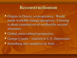 ReconstructionismReconstructionism
 Origins in Dewey, so progressive. WorldOrigins in Dewey, so progressive. World
needs workable change (progress). Learningneeds workable change (progress). Learning
is about construction of worthwhile societalis about construction of worthwhile societal
structures.structures.
 Global, trans-cultural perspective.Global, trans-cultural perspective.
 George Counts – reaction to U.S. Depression:George Counts – reaction to U.S. Depression:
 Something new needed to be built….Something new needed to be built….
 