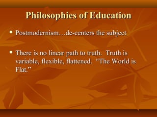 Philosophies of EducationPhilosophies of Education
 Postmodernism…de-centers the subjectPostmodernism…de-centers the subject
 There is no linear path to truth. Truth isThere is no linear path to truth. Truth is
variable, flexible, flattened. “The World isvariable, flexible, flattened. “The World is
Flat.”Flat.”
 