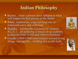 Indian PhilosophyIndian Philosophy
 Karma…what a person does influences whatKarma…what a person does influences what
will happen to that person in the futurewill happen to that person in the future
 Study, meditation, yoga can lead one toStudy, meditation, yoga can lead one to
transcend cares and sufferingtranscend cares and suffering
 Buddha…Siddhartha Gautama (6Buddha…Siddhartha Gautama (6thth
centurycentury
B.C.E.)…all suffering is based on an inabilityB.C.E.)…all suffering is based on an inability
to discern what is real and what is fictitiousto discern what is real and what is fictitious
 Gandhi (1869-1948) nonviolence toward livingGandhi (1869-1948) nonviolence toward living
things Satyagraha…holding fast to the truththings Satyagraha…holding fast to the truth
 