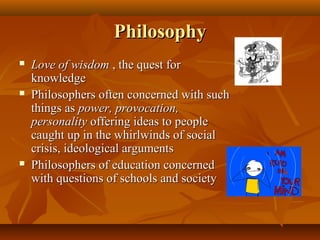 PhilosophyPhilosophy
 Love of wisdomLove of wisdom , the quest for, the quest for
knowledgeknowledge
 Philosophers often concerned with suchPhilosophers often concerned with such
things asthings as power, provocation,power, provocation,
personalitypersonality offering ideas to peopleoffering ideas to people
caught up in the whirlwinds of socialcaught up in the whirlwinds of social
crisis, ideological argumentscrisis, ideological arguments
 Philosophers of education concernedPhilosophers of education concerned
with questions of schools and societywith questions of schools and society
 