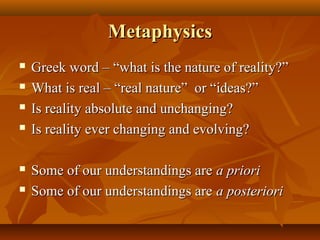 MetaphysicsMetaphysics
 Greek word – “what is the nature of reality?”Greek word – “what is the nature of reality?”
 What is real – “real nature” or “ideas?”What is real – “real nature” or “ideas?”
 Is reality absolute and unchanging?Is reality absolute and unchanging?
 Is reality ever changing and evolving?Is reality ever changing and evolving?
 Some of our understandings areSome of our understandings are a prioria priori
 Some of our understandings areSome of our understandings are a posterioria posteriori
 