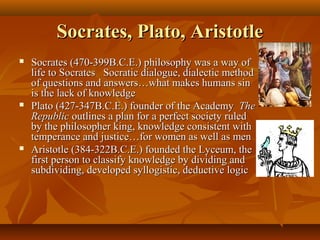 Socrates, Plato, AristotleSocrates, Plato, Aristotle
 Socrates (470-399B.C.E.) philosophy was a way ofSocrates (470-399B.C.E.) philosophy was a way of
life to Socrates Socratic dialogue, dialectic methodlife to Socrates Socratic dialogue, dialectic method
of questions and answers…what makes humans sinof questions and answers…what makes humans sin
is the lack of knowledgeis the lack of knowledge
 Plato (427-347B.C.E.) founder of the AcademyPlato (427-347B.C.E.) founder of the Academy TheThe
RepublicRepublic outlines a plan for a perfect society ruledoutlines a plan for a perfect society ruled
by the philosopher king, knowledge consistent withby the philosopher king, knowledge consistent with
temperance and justice…for women as well as mentemperance and justice…for women as well as men
 Aristotle (384-322B.C.E.) founded the Lyceum, theAristotle (384-322B.C.E.) founded the Lyceum, the
first person to classify knowledge by dividing andfirst person to classify knowledge by dividing and
subdividing, developed syllogistic, deductive logicsubdividing, developed syllogistic, deductive logic
 