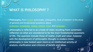 WHAT IS PHILOSOPHY ?
• Philosophy (from Greek: φιλοσοφία, philosophia, ‘love of wisdom’ is the study
of general and fundam...