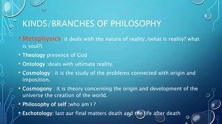 KINDS/BRANCHES OF PHILOSOPHY
• Metaphysics: it deals with the nature of reality. (what is reality? what
is soul?)
• Theolo...