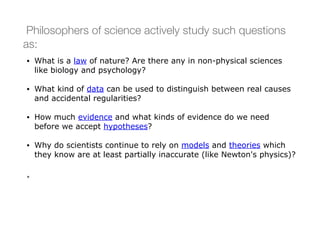 Philosophers of science actively study such questions
as:
• What is a law of nature? Are there any in non-physical sciences
like biology and psychology?
• What kind of data can be used to distinguish between real causes
and accidental regularities?
• How much evidence and what kinds of evidence do we need
before we accept hypotheses?
• Why do scientists continue to rely on models and theories which
they know are at least partially inaccurate (like Newton's physics)?
•
 