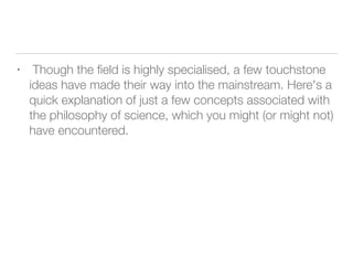 • Though the ﬁeld is highly specialised, a few touchstone
ideas have made their way into the mainstream. Here's a
quick explanation of just a few concepts associated with
the philosophy of science, which you might (or might not)
have encountered.
 