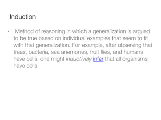 Induction
• Method of reasoning in which a generalization is argued
to be true based on individual examples that seem to ﬁt
with that generalization. For example, after observing that
trees, bacteria, sea anemones, fruit ﬂies, and humans
have cells, one might inductively infer that all organisms
have cells.
 
