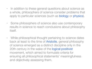 • In addition to these general questions about science as
a whole, philosophers of science consider problems that
apply to particular sciences (such as biology or physics).
• Some philosophers of science also use contemporary
results in science to reach conclusions about philosophy
itself.
• While philosophical thought pertaining to science dates
back at least to the time of Aristotle, general philosophy
of science emerged as a distinct discipline only in the
20th century in the wake of the logical positivist
movement, which aimed to formulate criteria for
ensuring all philosophical statements' meaningfulness
and objectively assessing them.
 