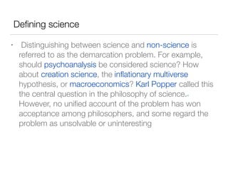 Deﬁning science
• Distinguishing between science and non-science is
referred to as the demarcation problem. For example,
should psychoanalysis be considered science? How
about creation science, the inﬂationary multiverse
hypothesis, or macroeconomics? Karl Popper called this
the central question in the philosophy of science.[2]
However, no uniﬁed account of the problem has won
acceptance among philosophers, and some regard the
problem as unsolvable or uninteresting
 