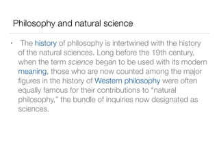 Philosophy and natural science
• The history of philosophy is intertwined with the history
of the natural sciences. Long before the 19th century,
when the term science began to be used with its modern
meaning, those who are now counted among the major
ﬁgures in the history of Western philosophy were often
equally famous for their contributions to “natural
philosophy,” the bundle of inquiries now designated as
sciences.
 
