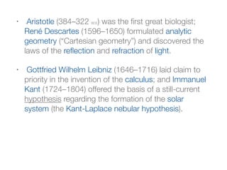 • Aristotle (384–322 BCE) was the ﬁrst great biologist;
René Descartes (1596–1650) formulated analytic
geometry (“Cartesian geometry”) and discovered the
laws of the reﬂection and refraction of light.
• Gottfried Wilhelm Leibniz (1646–1716) laid claim to
priority in the invention of the calculus; and Immanuel
Kant (1724–1804) offered the basis of a still-current
hypothesis regarding the formation of the solar
system (the Kant-Laplace nebular hypothesis).
 