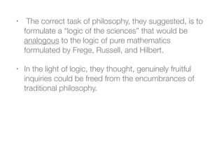 • The correct task of philosophy, they suggested, is to
formulate a “logic of the sciences” that would be
analogous to the logic of pure mathematics
formulated by Frege, Russell, and Hilbert.
• In the light of logic, they thought, genuinely fruitful
inquiries could be freed from the encumbrances of
traditional philosophy.
 