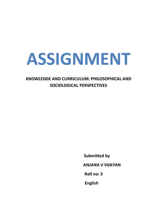 ASSIGNMENT
KNOWLEDGE AND CURRICULUM: PHILOSOPHICAL AND
SOCIOLOGICAL PERSPECTIVES
Submitted by
ANJANA V VIJAYAN
Roll no: 3
English
 