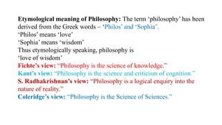 Etymological meaning of Philosophy: The term ‘philosophy’ has been
derived from the Greek words – ‘Philos’ and ‘Sophia’.
‘Philos’ means ‘love’
‘Sophia’ means ‘wisdom’
Thus etymologically speaking, philosophy is
‘love of wisdom’
Fichte’s view: “Philosophy is the science of knowledge.”
Kant’s view: “Philosophy is the science and criticism of cognition.”
S. Radhakrishnan’s view: “Philosophy is a logical enquiry into the
nature of reality.”
Coleridge’s view: “Philosophy is the Science of Sciences.”
 
