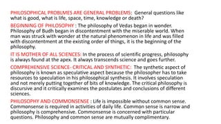 PHILOSOPHICAL PROBLMES ARE GENERAL PROBLEMS: General questions like
what is good, what is life, space, time, knowledge or death?
BEGINNING OF PHILOSOPHY : The philosophy of Vedas began in wonder.
Philosophy of Budh began in discontentment with the miserable world. When
man was struck with wonder at the natural phenomenon in life and was filled
with discontentment at the existing order of things, it is the beginning of the
philosophy.
IT IS MOTHER OF ALL SCIENCES: In the process of scientific progress, philosophy
is always found at the apex. It always transcends science and goes further.
COMPREHENSIVE SCIENCE- CRITICAL AND SYNTHETIC: The synthetic aspect of
philosophy is known as speculative aspect because the philosopher has to take
resources to speculation in his philosophical synthesis. It involves speculation
and not merely putting together of bits of knowledge. The critical philosophy is
discursive and it critically examines the postulates and conclusions of different
sciences.
PHILOSOPHY AND COMMONSENSE : Life is impossible without common sense.
Commonsense is required in activities of daily life. Common sense is narrow and
philosophy is comprehensive. Commonsense is concerned with particular
questions. Philosophy and common sense are mutually complimentary.
 
