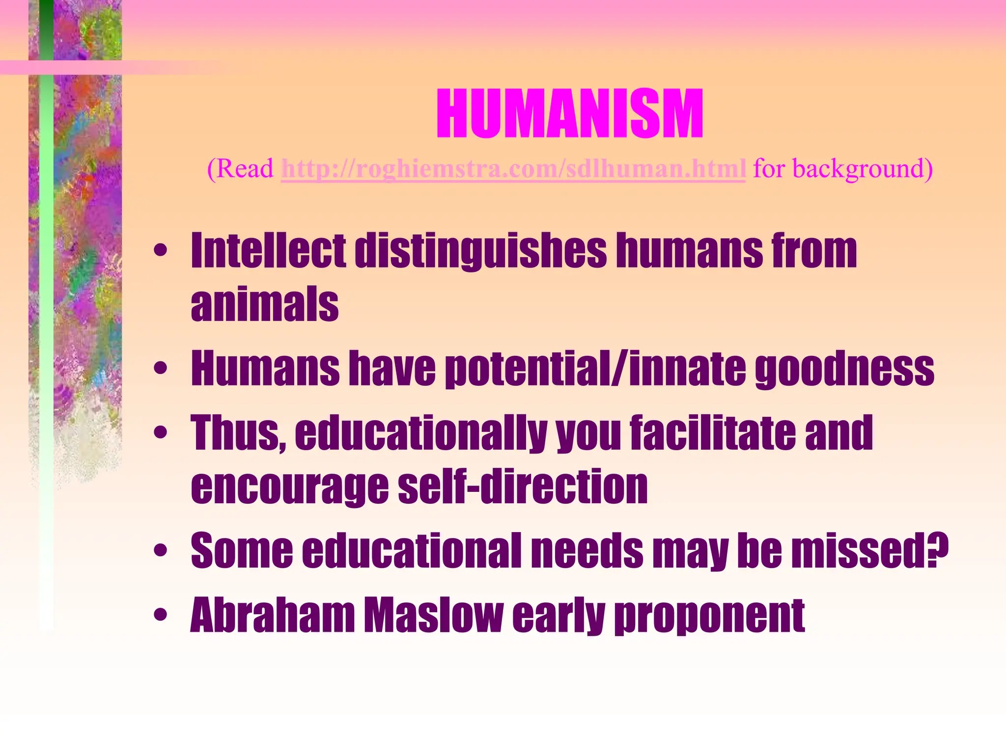 HUMANISM
(Read http://roghiemstra.com/sdlhuman.html for background)
• Intellect distinguishes humans from
animals
• Humans have potential/innate goodness
• Thus, educationally you facilitate and
encourage self-direction
• Some educational needs may be missed?
• Abraham Maslow early proponent
 