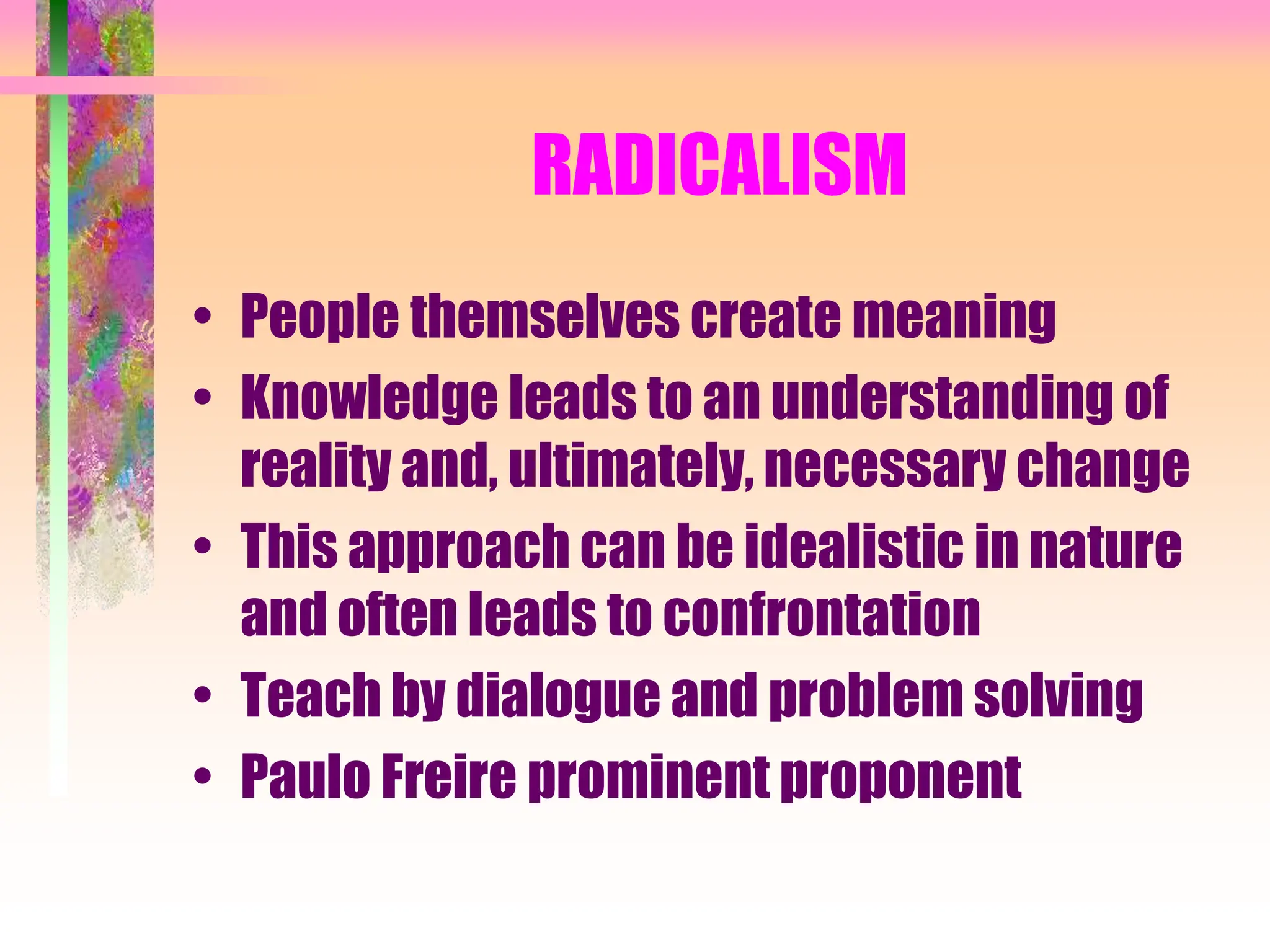 RADICALISM
• People themselves create meaning
• Knowledge leads to an understanding of
reality and, ultimately, necessary change
• This approach can be idealistic in nature
and often leads to confrontation
• Teach by dialogue and problem solving
• Paulo Freire prominent proponent
 