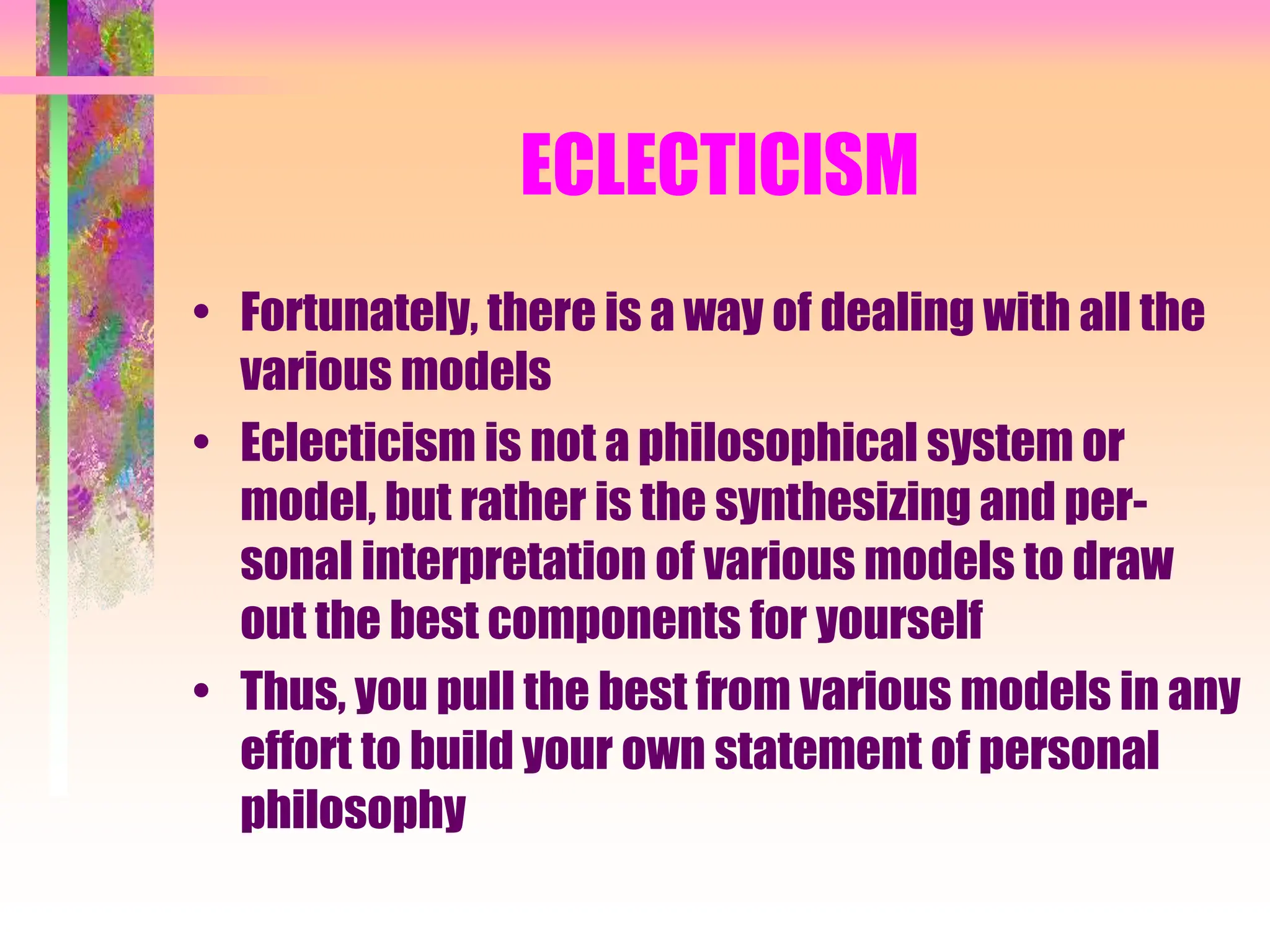 ECLECTICISM
• Fortunately, there is a way of dealing with all the
various models
• Eclecticism is not a philosophical system or
model, but rather is the synthesizing and per-
sonal interpretation of various models to draw
out the best components for yourself
• Thus, you pull the best from various models in any
effort to build your own statement of personal
philosophy
 