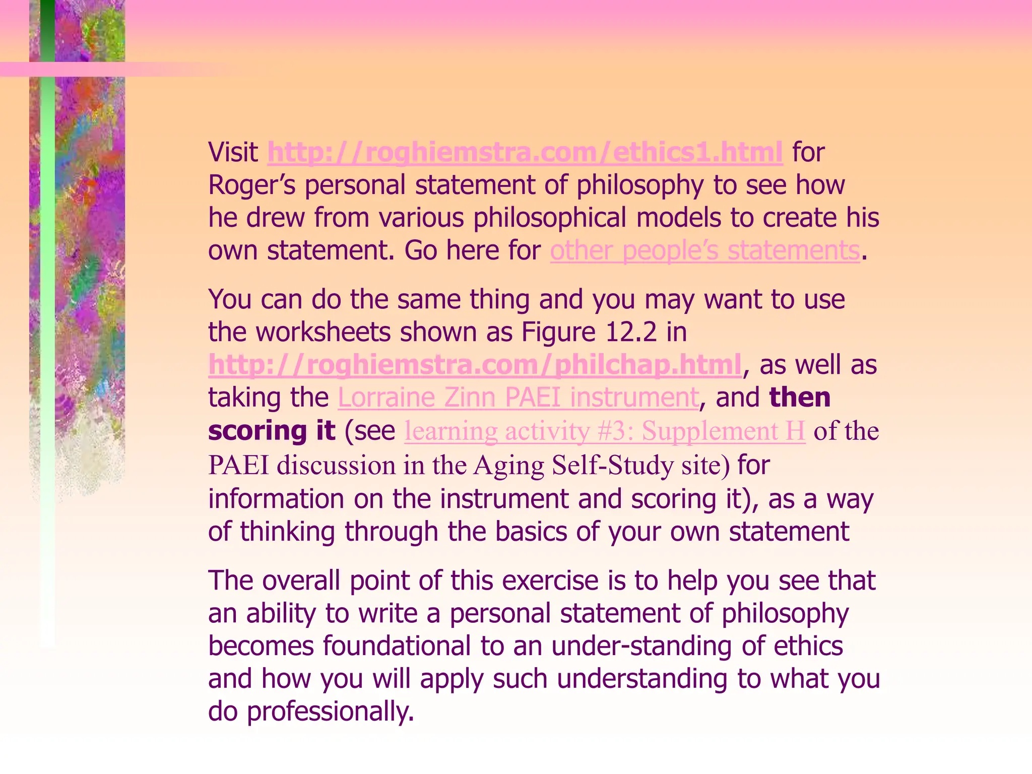 Visit http://roghiemstra.com/ethics1.html for
Roger’s personal statement of philosophy to see how
he drew from various philosophical models to create his
own statement. Go here for other people’s statements.
You can do the same thing and you may want to use
the worksheets shown as Figure 12.2 in
http://roghiemstra.com/philchap.html, as well as
taking the Lorraine Zinn PAEI instrument, and then
scoring it (see learning activity #3: Supplement H of the
PAEI discussion in the Aging Self-Study site) for
information on the instrument and scoring it), as a way
of thinking through the basics of your own statement
The overall point of this exercise is to help you see that
an ability to write a personal statement of philosophy
becomes foundational to an under-standing of ethics
and how you will apply such understanding to what you
do professionally.
 