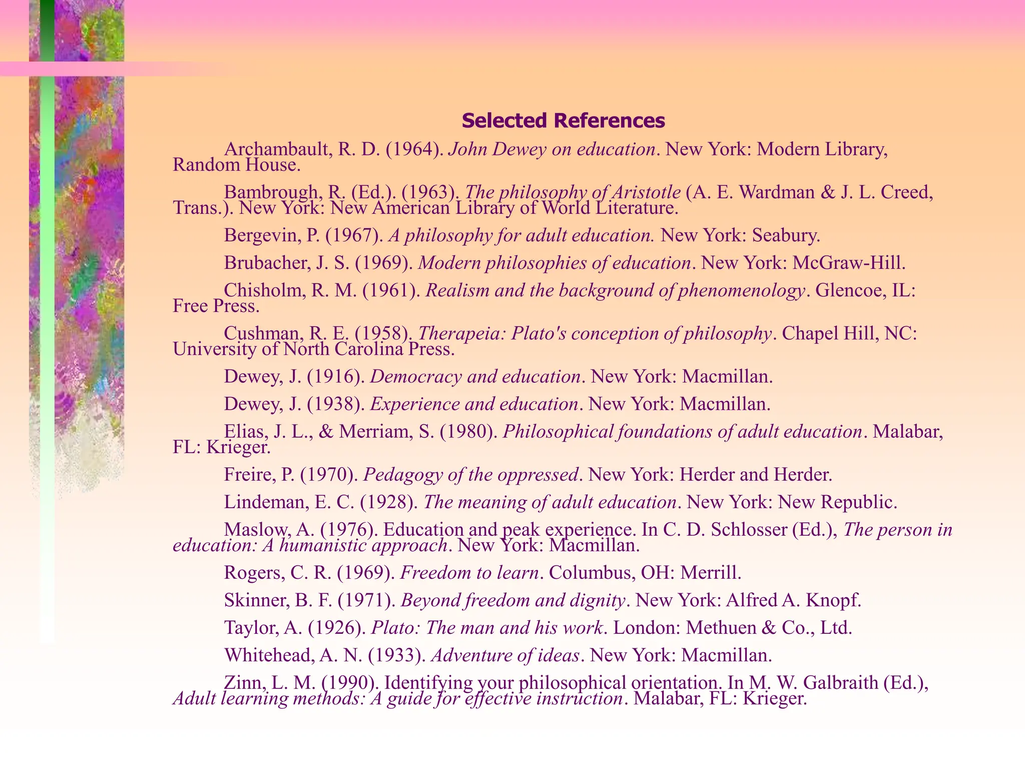 Selected References
Archambault, R. D. (1964). John Dewey on education. New York: Modern Library,
Random House.
Bambrough, R. (Ed.). (1963). The philosophy of Aristotle (A. E. Wardman & J. L. Creed,
Trans.). New York: New American Library of World Literature.
Bergevin, P. (1967). A philosophy for adult education. New York: Seabury.
Brubacher, J. S. (1969). Modern philosophies of education. New York: McGraw-Hill.
Chisholm, R. M. (1961). Realism and the background of phenomenology. Glencoe, IL:
Free Press.
Cushman, R. E. (1958). Therapeia: Plato's conception of philosophy. Chapel Hill, NC:
University of North Carolina Press.
Dewey, J. (1916). Democracy and education. New York: Macmillan.
Dewey, J. (1938). Experience and education. New York: Macmillan.
Elias, J. L., & Merriam, S. (1980). Philosophical foundations of adult education. Malabar,
FL: Krieger.
Freire, P. (1970). Pedagogy of the oppressed. New York: Herder and Herder.
Lindeman, E. C. (1928). The meaning of adult education. New York: New Republic.
Maslow, A. (1976). Education and peak experience. In C. D. Schlosser (Ed.), The person in
education: A humanistic approach. New York: Macmillan.
Rogers, C. R. (1969). Freedom to learn. Columbus, OH: Merrill.
Skinner, B. F. (1971). Beyond freedom and dignity. New York: Alfred A. Knopf.
Taylor, A. (1926). Plato: The man and his work. London: Methuen & Co., Ltd.
Whitehead, A. N. (1933). Adventure of ideas. New York: Macmillan.
Zinn, L. M. (1990). Identifying your philosophical orientation. In M. W. Galbraith (Ed.),
Adult learning methods: A guide for effective instruction. Malabar, FL: Krieger.
 