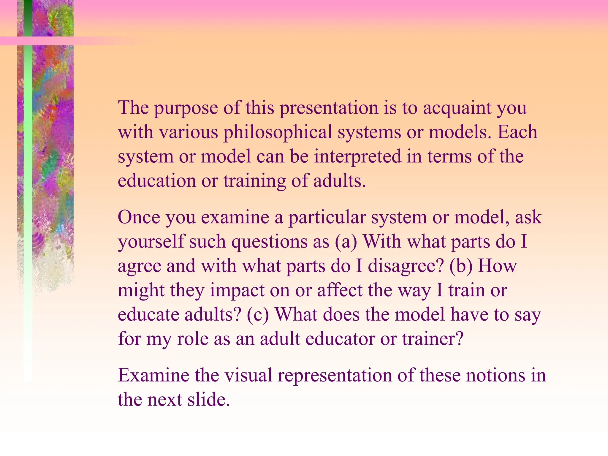 The purpose of this presentation is to acquaint you
with various philosophical systems or models. Each
system or model can be interpreted in terms of the
education or training of adults.
Once you examine a particular system or model, ask
yourself such questions as (a) With what parts do I
agree and with what parts do I disagree? (b) How
might they impact on or affect the way I train or
educate adults? (c) What does the model have to say
for my role as an adult educator or trainer?
Examine the visual representation of these notions in
the next slide.
 