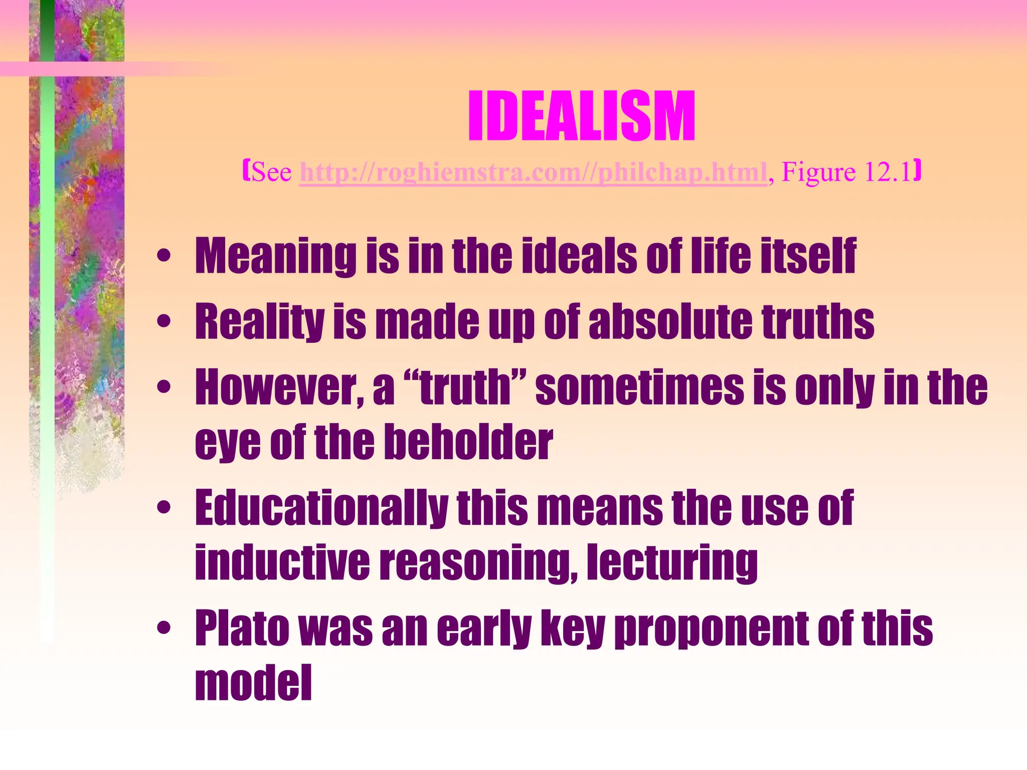 IDEALISM
(See http://roghiemstra.com//philchap.html, Figure 12.1)
• Meaning is in the ideals of life itself
• Reality is made up of absolute truths
• However, a “truth” sometimes is only in the
eye of the beholder
• Educationally this means the use of
inductive reasoning, lecturing
• Plato was an early key proponent of this
model
 