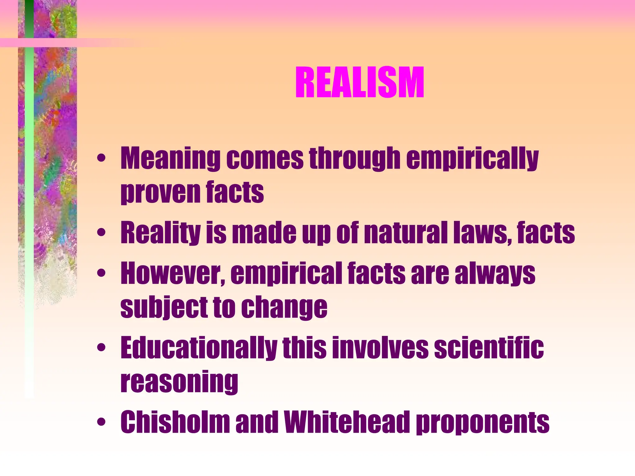 REALISM
• Meaning comes through empirically
proven facts
• Reality is made up of natural laws, facts
• However, empirical facts are always
subject to change
• Educationally this involves scientific
reasoning
• Chisholm and Whitehead proponents
 