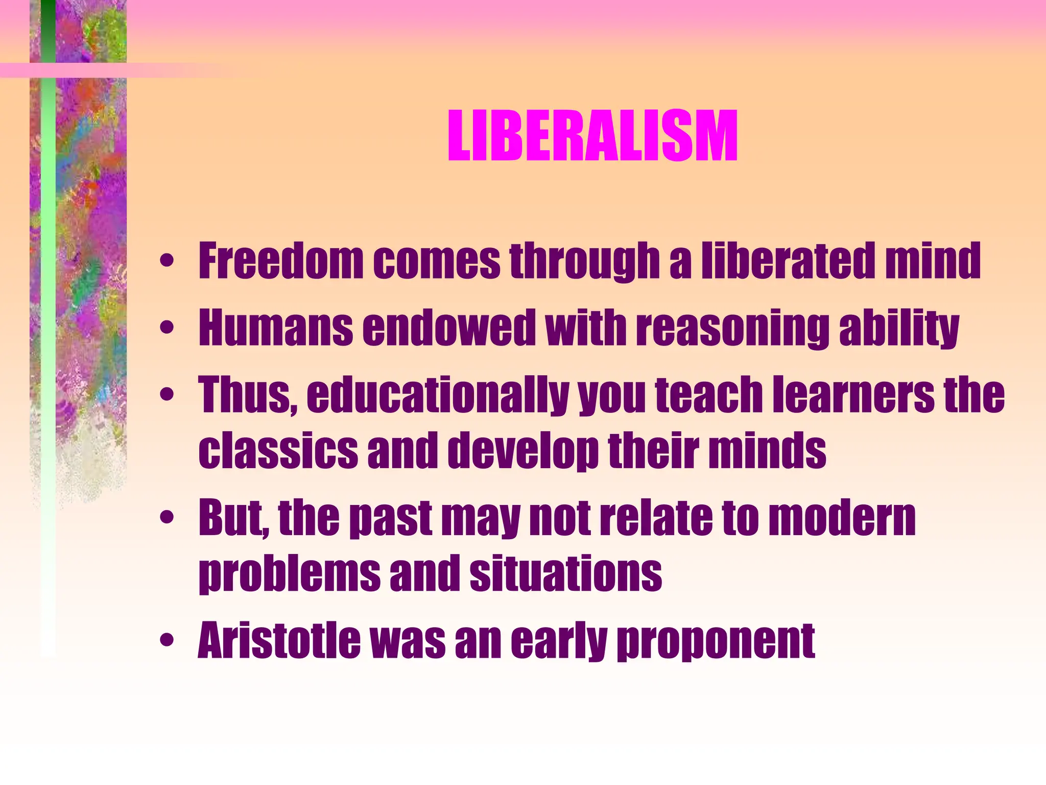 LIBERALISM
• Freedom comes through a liberated mind
• Humans endowed with reasoning ability
• Thus, educationally you teach learners the
classics and develop their minds
• But, the past may not relate to modern
problems and situations
• Aristotle was an early proponent
 