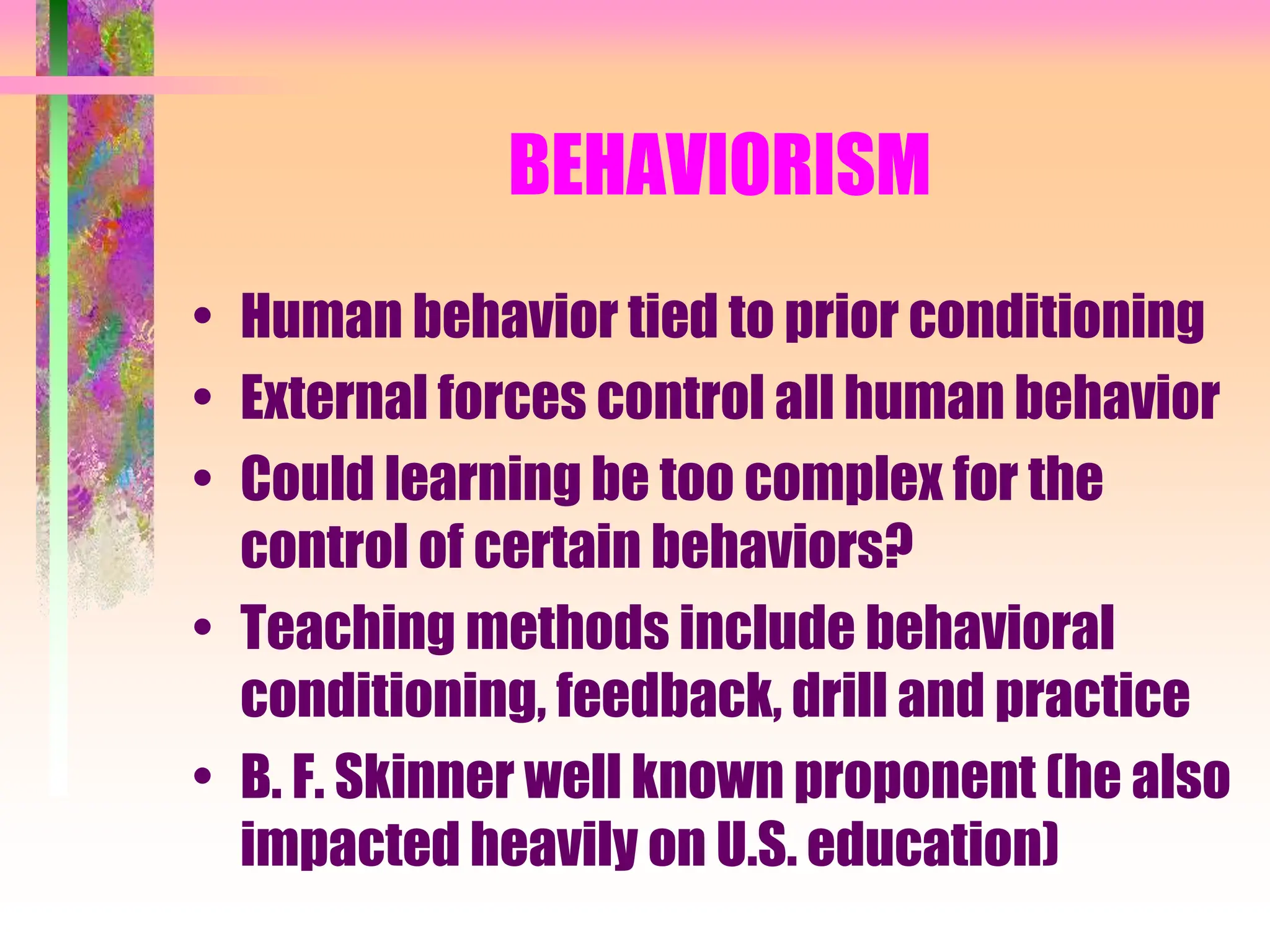 BEHAVIORISM
• Human behavior tied to prior conditioning
• External forces control all human behavior
• Could learning be too complex for the
control of certain behaviors?
• Teaching methods include behavioral
conditioning, feedback, drill and practice
• B. F. Skinner well known proponent (he also
impacted heavily on U.S. education)
 