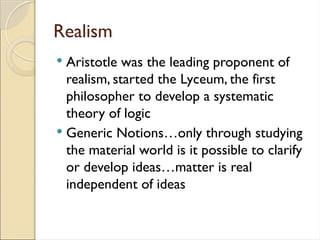 Realism
 Aristotle was the leading proponent of
realism, started the Lyceum, the first
philosopher to develop a systematic
theory of logic
 Generic Notions…only through studying
the material world is it possible to clarify
or develop ideas…matter is real
independent of ideas
 