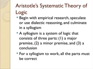 Aristotle’s Systematic Theory of
Logic
 Begin with empirical research, speculate
or use dialectic reasoning, and culminate
in a syllogism
 A syllogism is a system of logic that
consists of three parts: (1) a major
premise, (2) a minor premise, and (3) a
conclusion
 For a syllogism to work, all the parts must
be correct
 