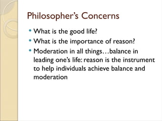 Philosopher’s Concerns
 What is the good life?
 What is the importance of reason?
 Moderation in all things…balance in
leading one’s life: reason is the instrument
to help individuals achieve balance and
moderation
 
