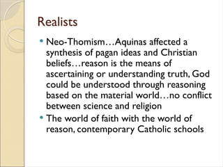 Realists
 Neo-Thomism…Aquinas affected a
synthesis of pagan ideas and Christian
beliefs…reason is the means of
ascertaining or understanding truth, God
could be understood through reasoning
based on the material world…no conflict
between science and religion
 The world of faith with the world of
reason, contemporary Catholic schools
 