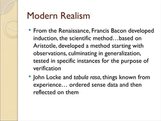 Modern Realism
 From the Renaissance, Francis Bacon developed
induction, the scientific method…based on
Aristotle, developed a method starting with
observations, culminating in generalization,
tested in specific instances for the purpose of
verification
 John Locke and tabula rasa, things known from
experience… ordered sense data and then
reflected on them
 