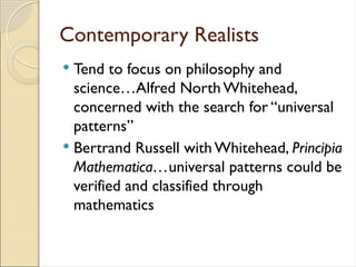 Contemporary Realists
 Tend to focus on philosophy and
science…Alfred North Whitehead,
concerned with the search for “universal
patterns”
 Bertrand Russell with Whitehead, Principia
Mathematica…universal patterns could be
verified and classified through
mathematics
 