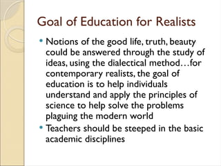 Goal of Education for Realists
 Notions of the good life, truth, beauty
could be answered through the study of
ideas, using the dialectical method…for
contemporary realists, the goal of
education is to help individuals
understand and apply the principles of
science to help solve the problems
plaguing the modern world
 Teachers should be steeped in the basic
academic disciplines
 